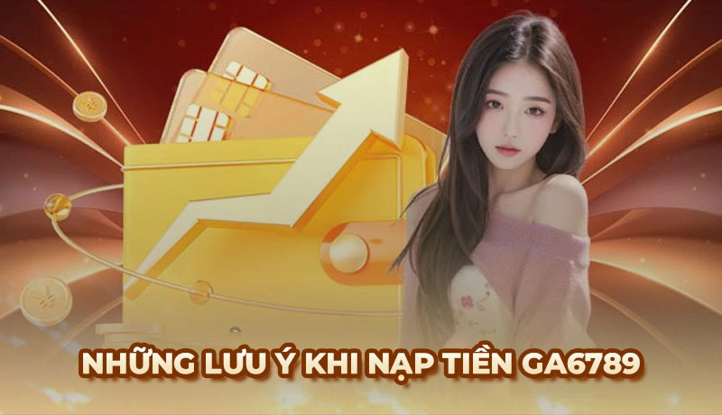 Những lưu ý đặc biệt quan trọng khi nạp tiền Ga6789